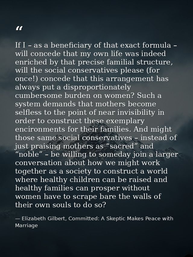 If I – as a beneficiary of that exact formula – will concede that my own life was indeed enriched by that precise famili — Elizabeth Gilbert, Committed: A Skeptic Makes Peace with Marriage