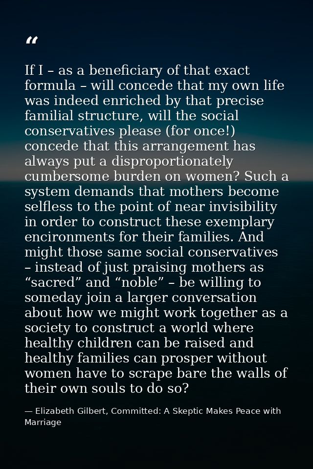 If I – as a beneficiary of that exact formula – will concede that my own life was indeed enriched by that precise famili — Elizabeth Gilbert, Committed: A Skeptic Makes Peace with Marriage