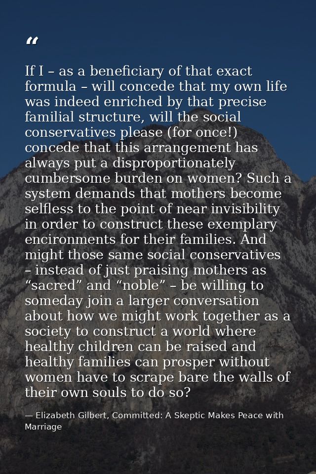 If I – as a beneficiary of that exact formula – will concede that my own life was indeed enriched by that precise famili — Elizabeth Gilbert, Committed: A Skeptic Makes Peace with Marriage