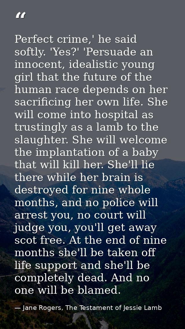 Perfect crime,' he said softly. 'Yes?' 'Persuade an innocent, idealistic young girl that the future of the human race de — Jane Rogers, The Testament of Jessie Lamb
