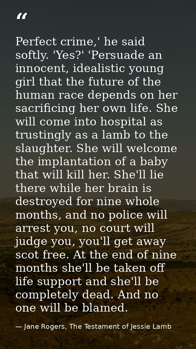Perfect crime,' he said softly. 'Yes?' 'Persuade an innocent, idealistic young girl that the future of the human race de — Jane Rogers, The Testament of Jessie Lamb