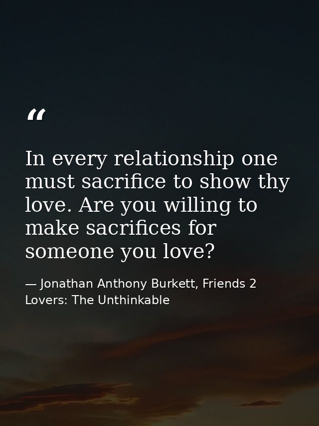 In every relationship one must sacrifice to show thy love. Are you willing to make sacrifices for someone you love? — Jonathan Anthony Burkett, Friends 2 Lovers: The Unthinkable