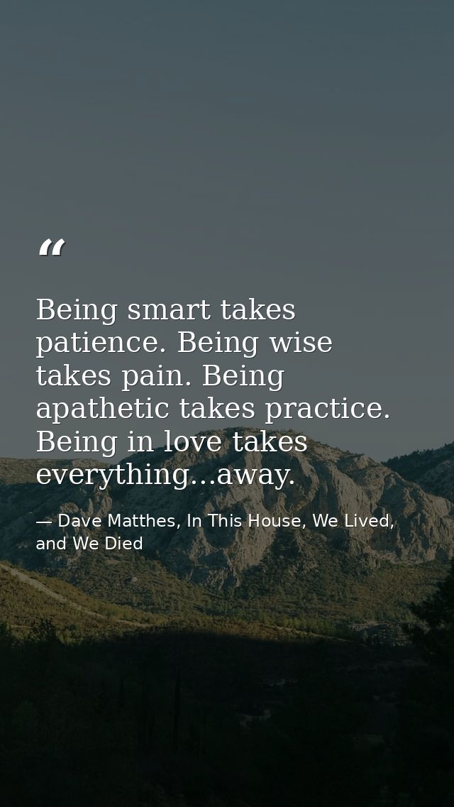 Being smart takes patience. Being wise takes pain. Being apathetic takes practice. Being in love takes everything...away — Dave Matthes, In This House, We Lived, and We Died