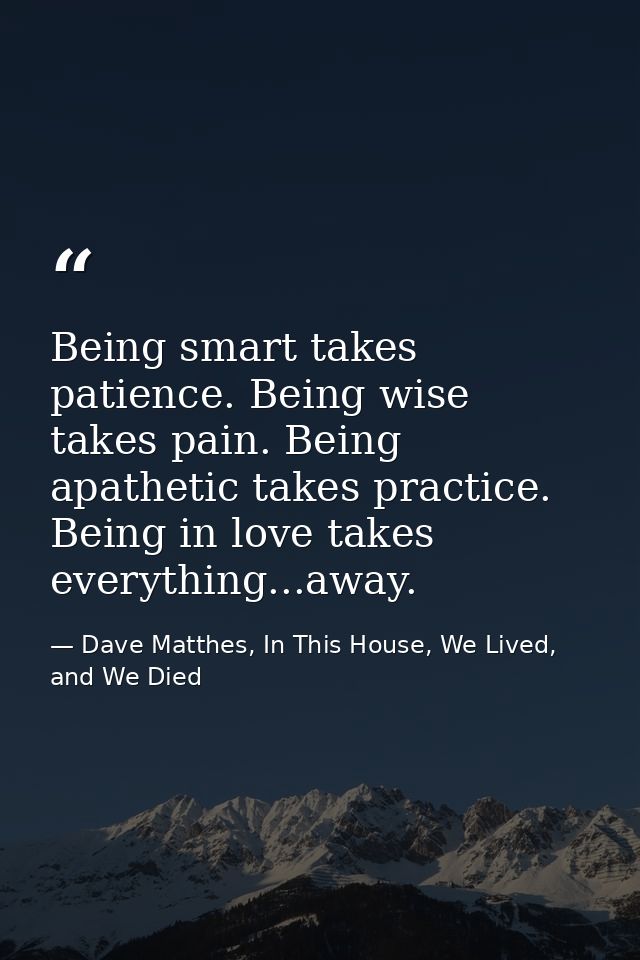 Being smart takes patience. Being wise takes pain. Being apathetic takes practice. Being in love takes everything...away — Dave Matthes, In This House, We Lived, and We Died