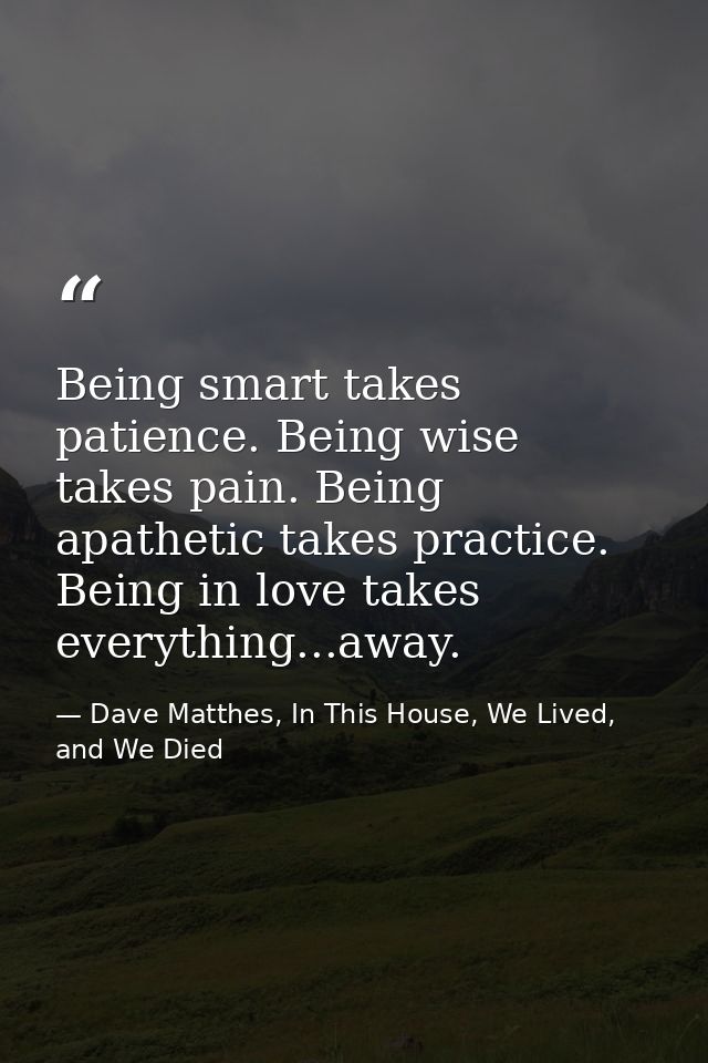 Being smart takes patience. Being wise takes pain. Being apathetic takes practice. Being in love takes everything...away — Dave Matthes, In This House, We Lived, and We Died