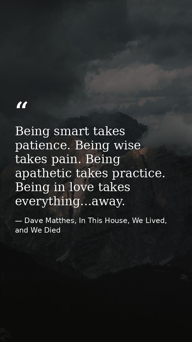 Being smart takes patience. Being wise takes pain. Being apathetic takes practice. Being in love takes everything...away — Dave Matthes, In This House, We Lived, and We Died