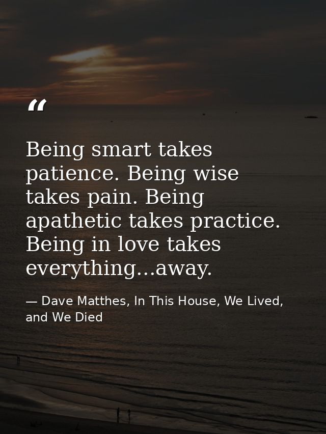 Being smart takes patience. Being wise takes pain. Being apathetic takes practice. Being in love takes everything...away — Dave Matthes, In This House, We Lived, and We Died