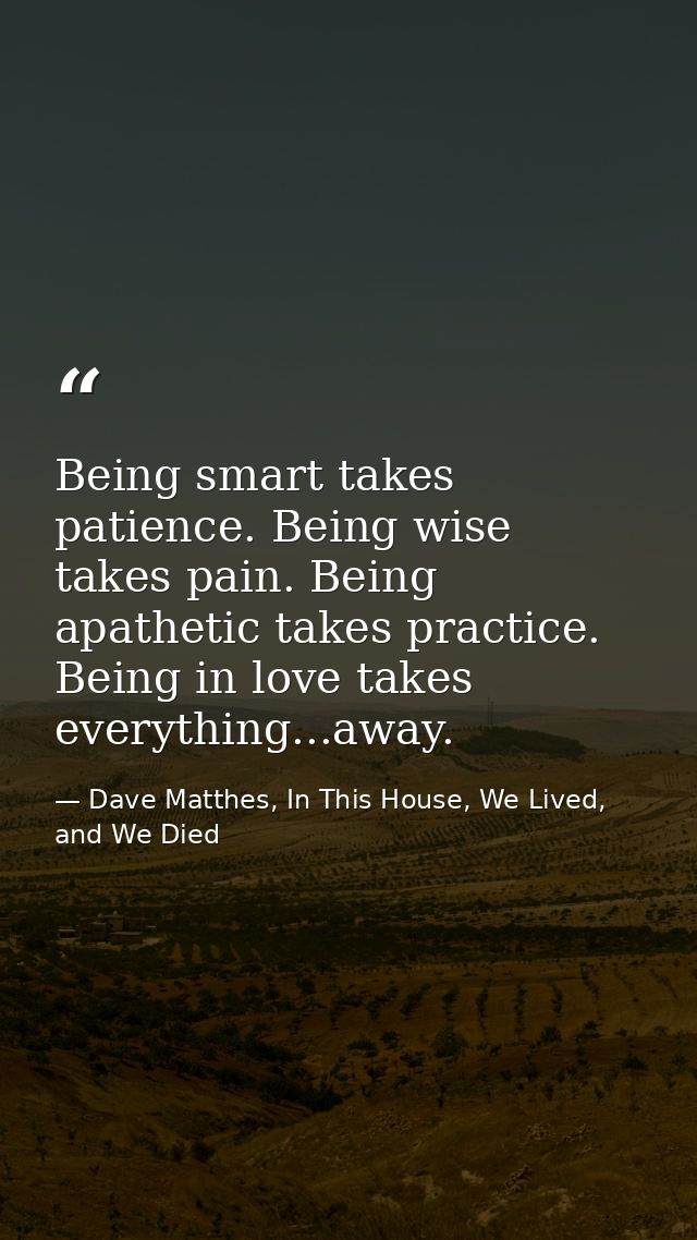 Being smart takes patience. Being wise takes pain. Being apathetic takes practice. Being in love takes everything...away — Dave Matthes, In This House, We Lived, and We Died