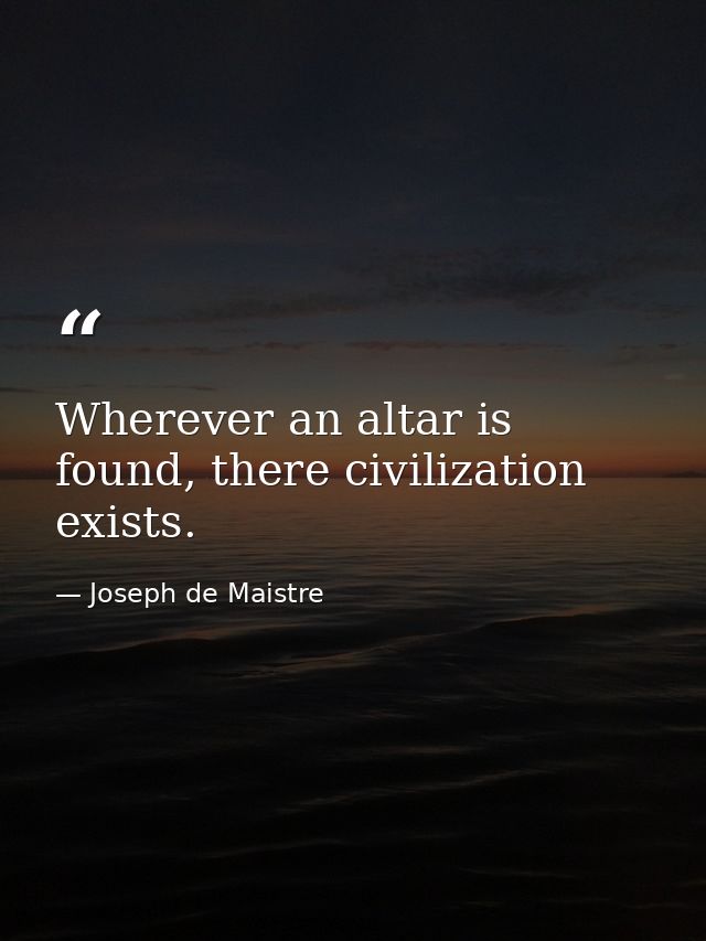 Wherever an altar is found, there civilization exists. — Joseph de Maistre