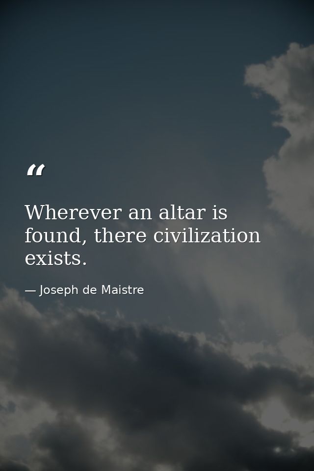 Wherever an altar is found, there civilization exists. — Joseph de Maistre