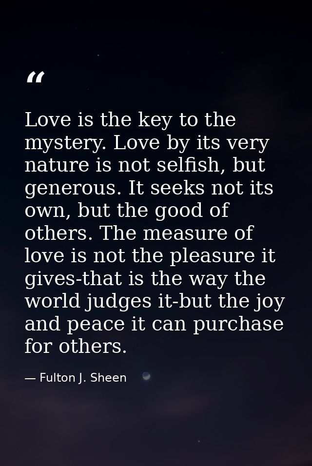 Love is the key to the mystery. Love by its very nature is not selfish, but generous. It seeks not its own, but the good — Fulton J. Sheen