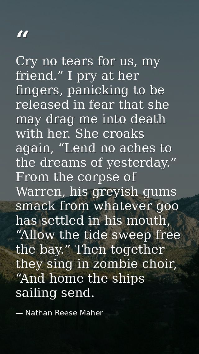 Cry no tears for us, my friend.” I pry at her fingers, panicking to be released in fear that she may drag me into death  — Nathan Reese Maher