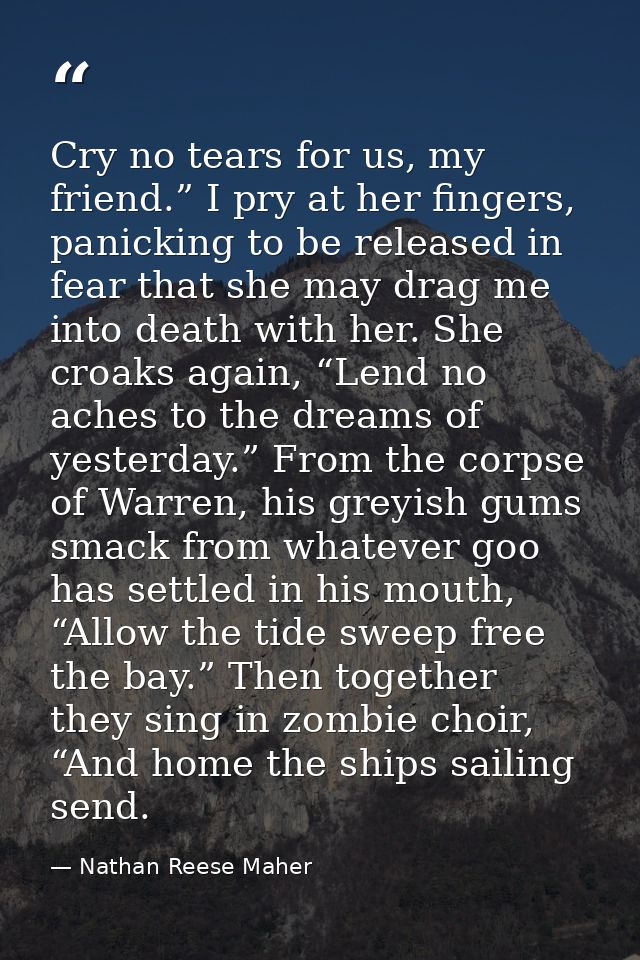 Cry no tears for us, my friend.” I pry at her fingers, panicking to be released in fear that she may drag me into death  — Nathan Reese Maher