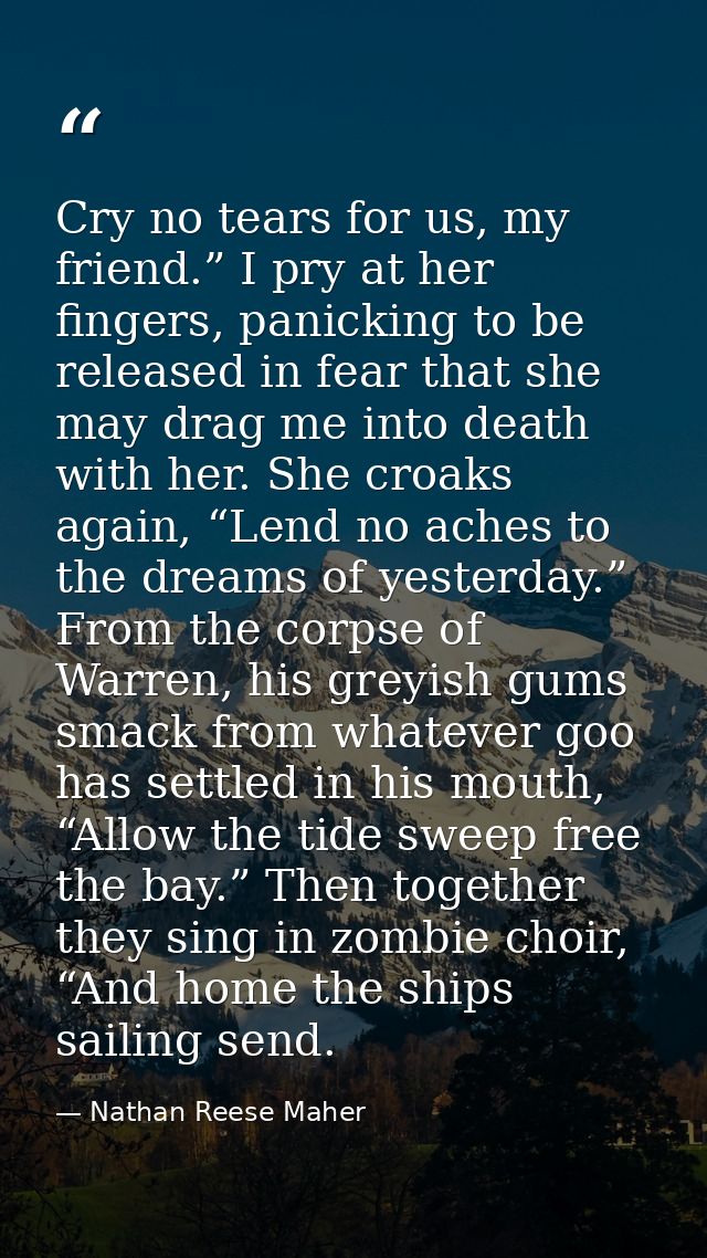 Cry no tears for us, my friend.” I pry at her fingers, panicking to be released in fear that she may drag me into death  — Nathan Reese Maher