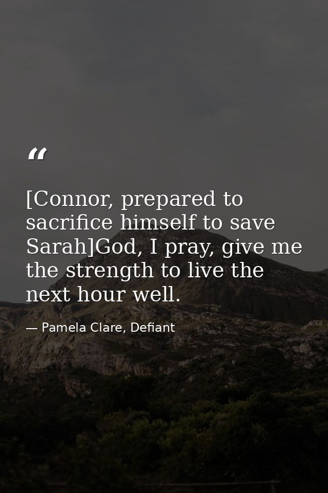[Connor, prepared to sacrifice himself to save Sarah]God, I pray, give me the strength to live the next hour well. — Pamela Clare, Defiant