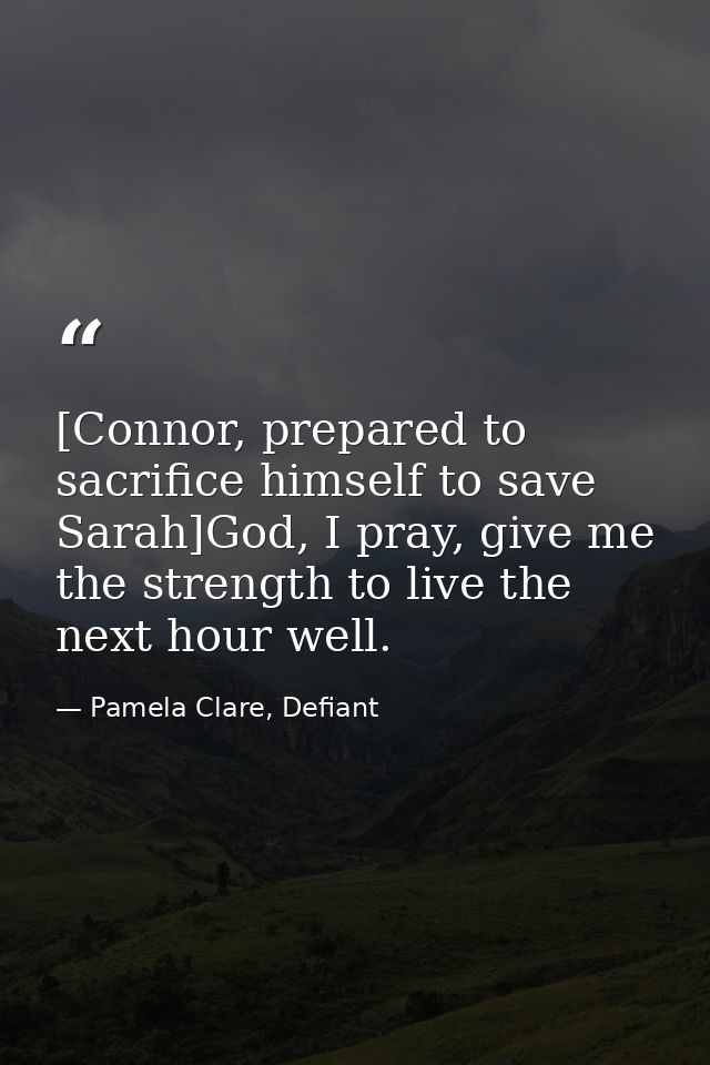 [Connor, prepared to sacrifice himself to save Sarah]God, I pray, give me the strength to live the next hour well. — Pamela Clare, Defiant