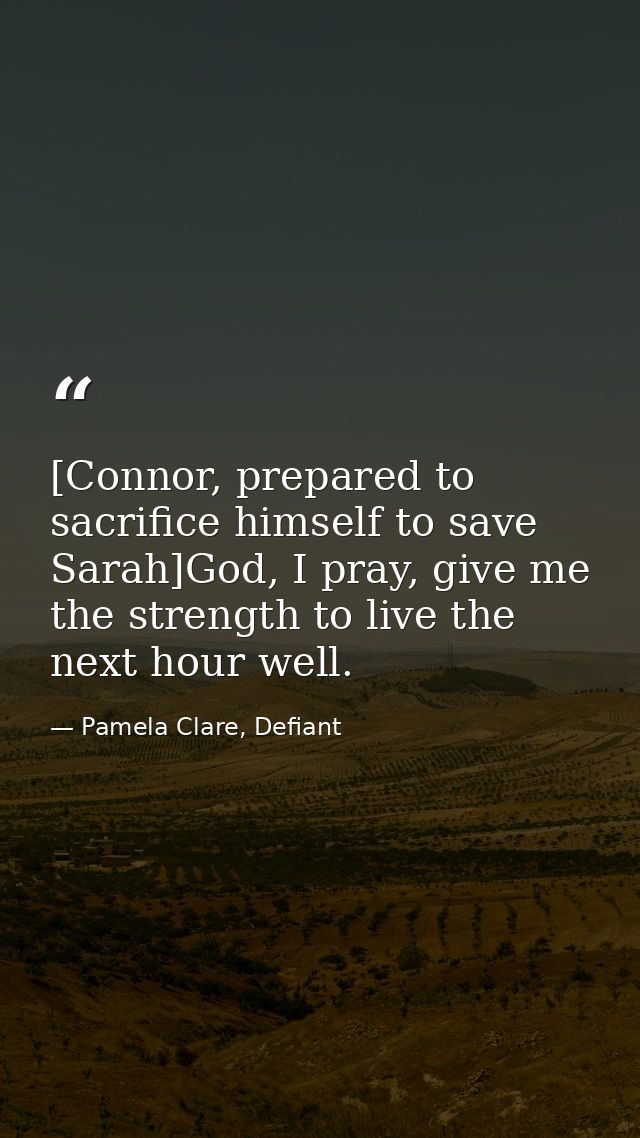 [Connor, prepared to sacrifice himself to save Sarah]God, I pray, give me the strength to live the next hour well. — Pamela Clare, Defiant