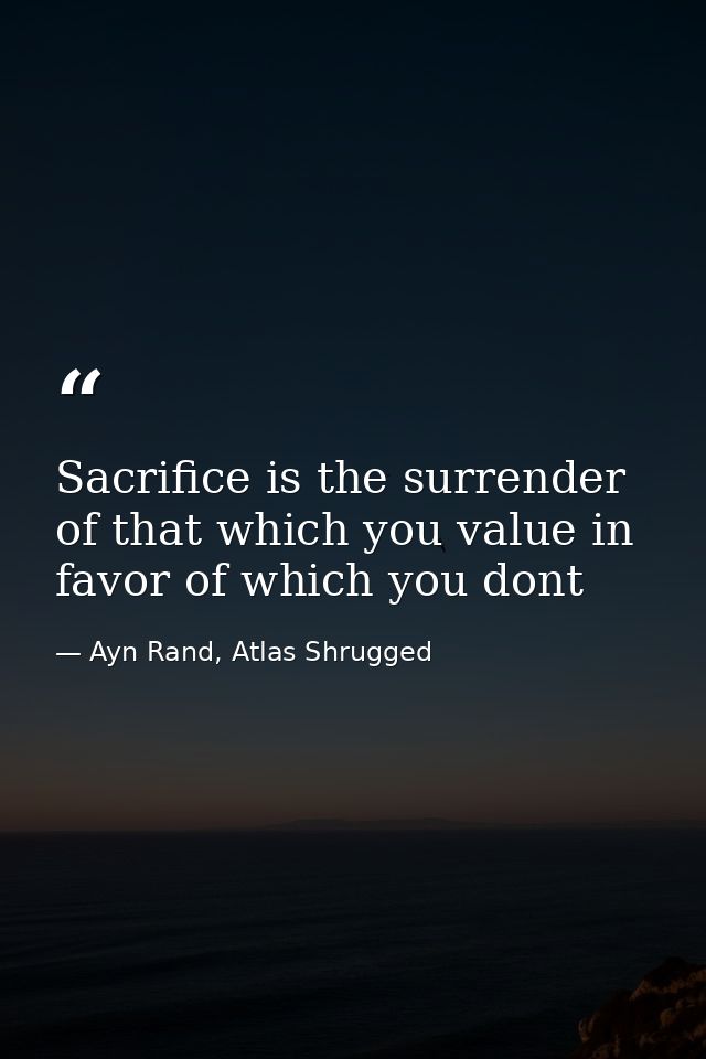 Sacrifice is the surrender of that which you value in favor of which you dont — Ayn Rand, Atlas Shrugged