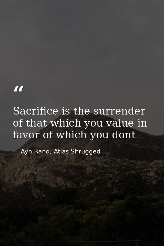 Sacrifice is the surrender of that which you value in favor of which you dont — Ayn Rand, Atlas Shrugged