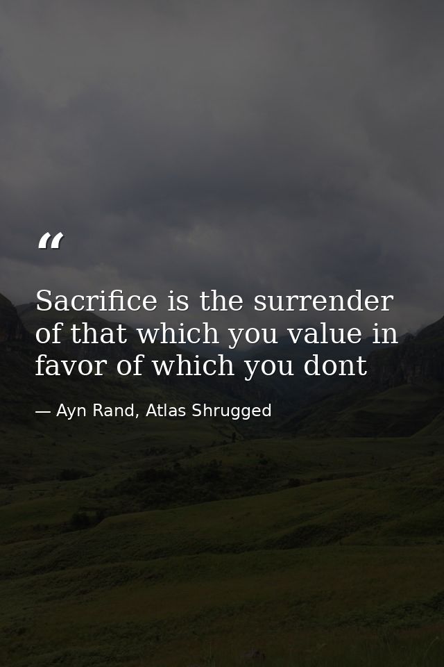 Sacrifice is the surrender of that which you value in favor of which you dont — Ayn Rand, Atlas Shrugged