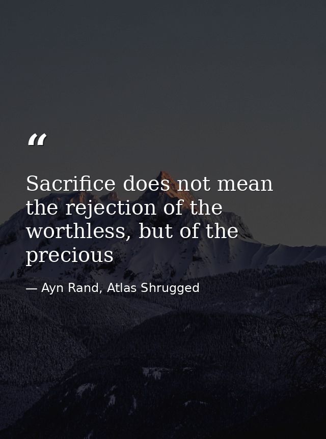 Sacrifice does not mean the rejection of the worthless, but of the precious — Ayn Rand, Atlas Shrugged