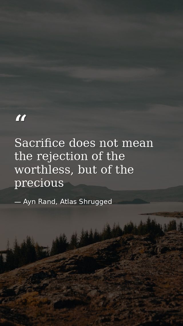 Sacrifice does not mean the rejection of the worthless, but of the precious — Ayn Rand, Atlas Shrugged