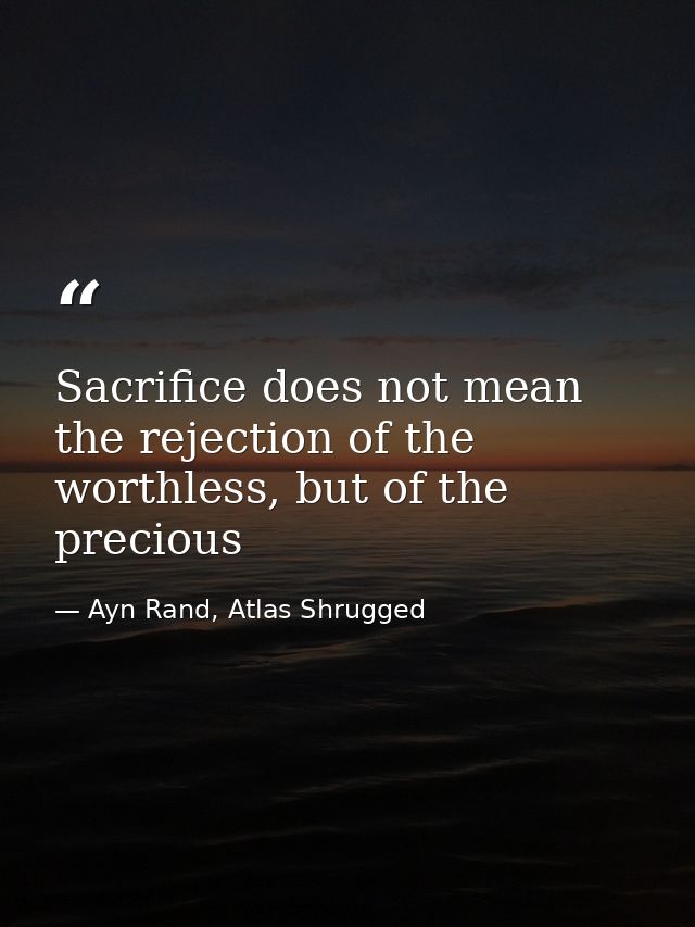 Sacrifice does not mean the rejection of the worthless, but of the precious — Ayn Rand, Atlas Shrugged