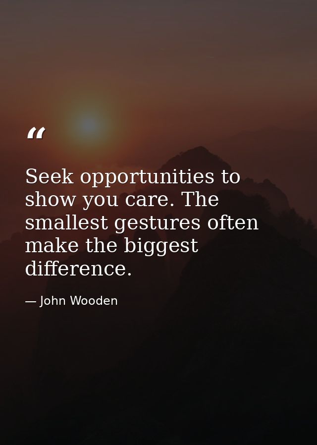 Seek opportunities to show you care. The smallest gestures often make the biggest difference. — John Wooden
