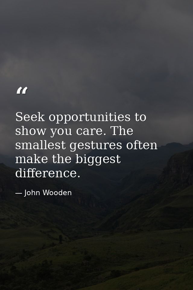 Seek opportunities to show you care. The smallest gestures often make the biggest difference. — John Wooden