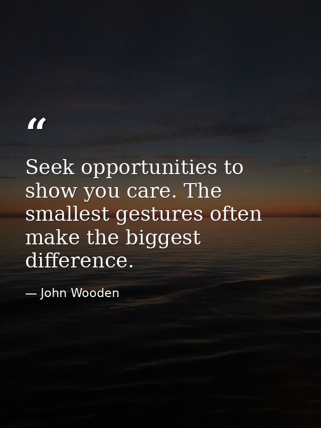Seek opportunities to show you care. The smallest gestures often make the biggest difference. — John Wooden