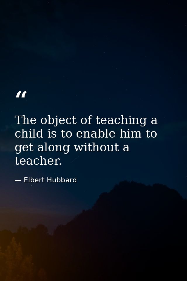 The object of teaching a child is to enable him to get along without a teacher. — Elbert Hubbard