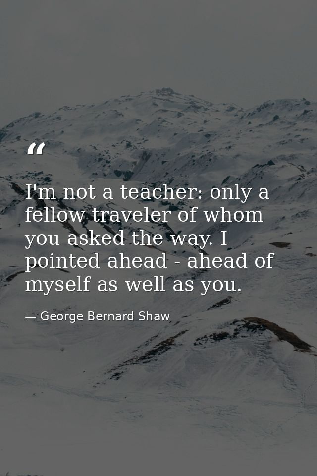 I'm not a teacher: only a fellow traveler of whom you asked the way. I pointed ahead - ahead of myself as well as you. — George Bernard Shaw