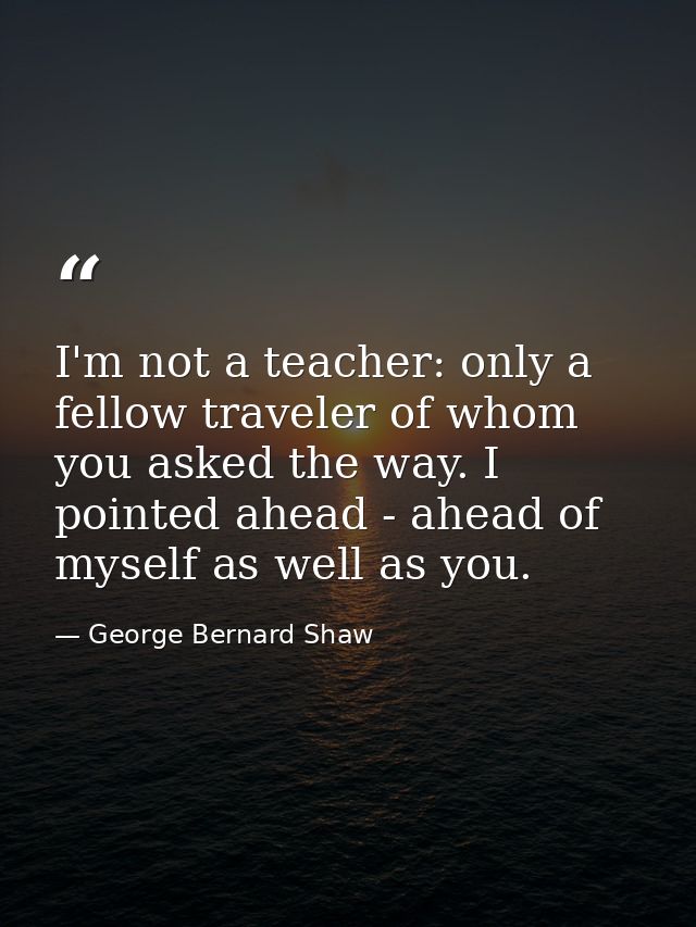 I'm not a teacher: only a fellow traveler of whom you asked the way. I pointed ahead - ahead of myself as well as you. — George Bernard Shaw