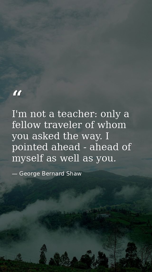 I'm not a teacher: only a fellow traveler of whom you asked the way. I pointed ahead - ahead of myself as well as you. — George Bernard Shaw