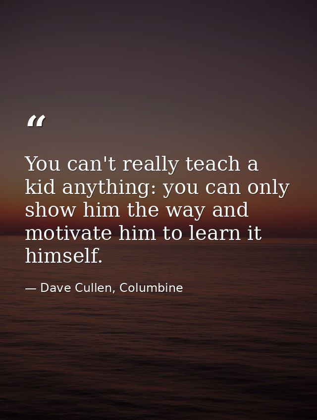 You can't really teach a kid anything: you can only show him the way and motivate him to learn it himself. — Dave Cullen, Columbine