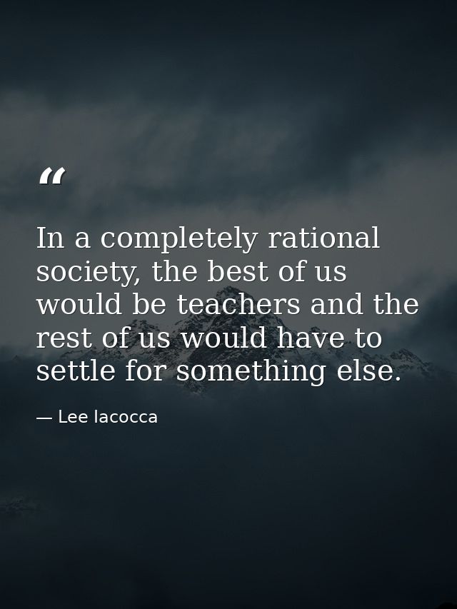 In a completely rational society, the best of us would be teachers and the rest of us would have to settle for something — Lee Iacocca