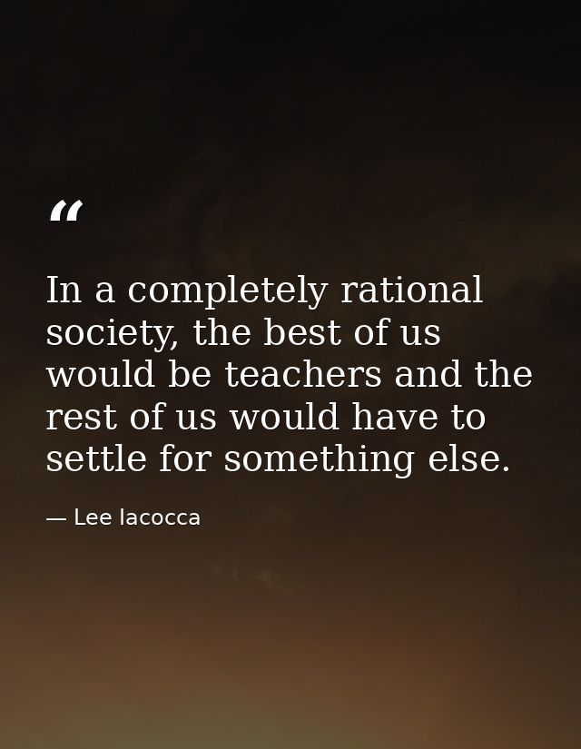 In a completely rational society, the best of us would be teachers and the rest of us would have to settle for something — Lee Iacocca