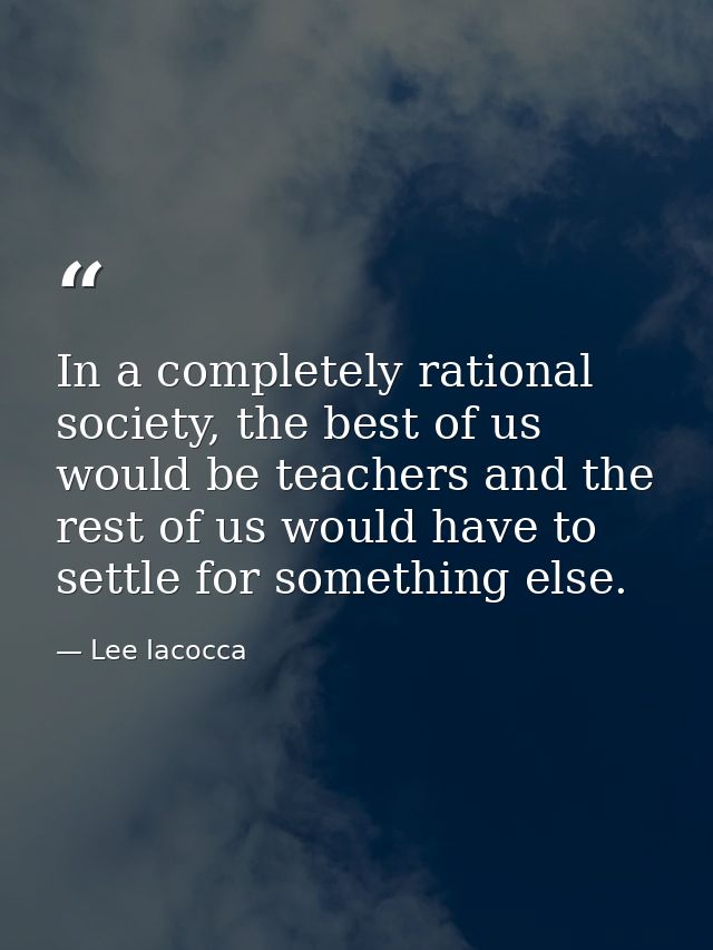 In a completely rational society, the best of us would be teachers and the rest of us would have to settle for something — Lee Iacocca