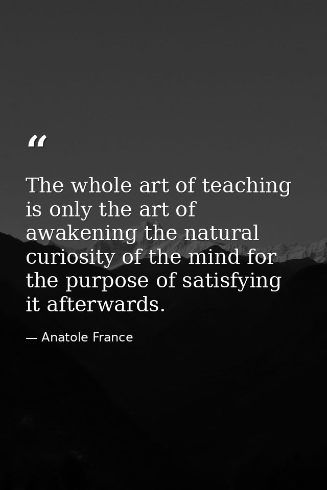 The whole art of teaching is only the art of awakening the natural curiosity of the mind for the purpose of satisfying i — Anatole France