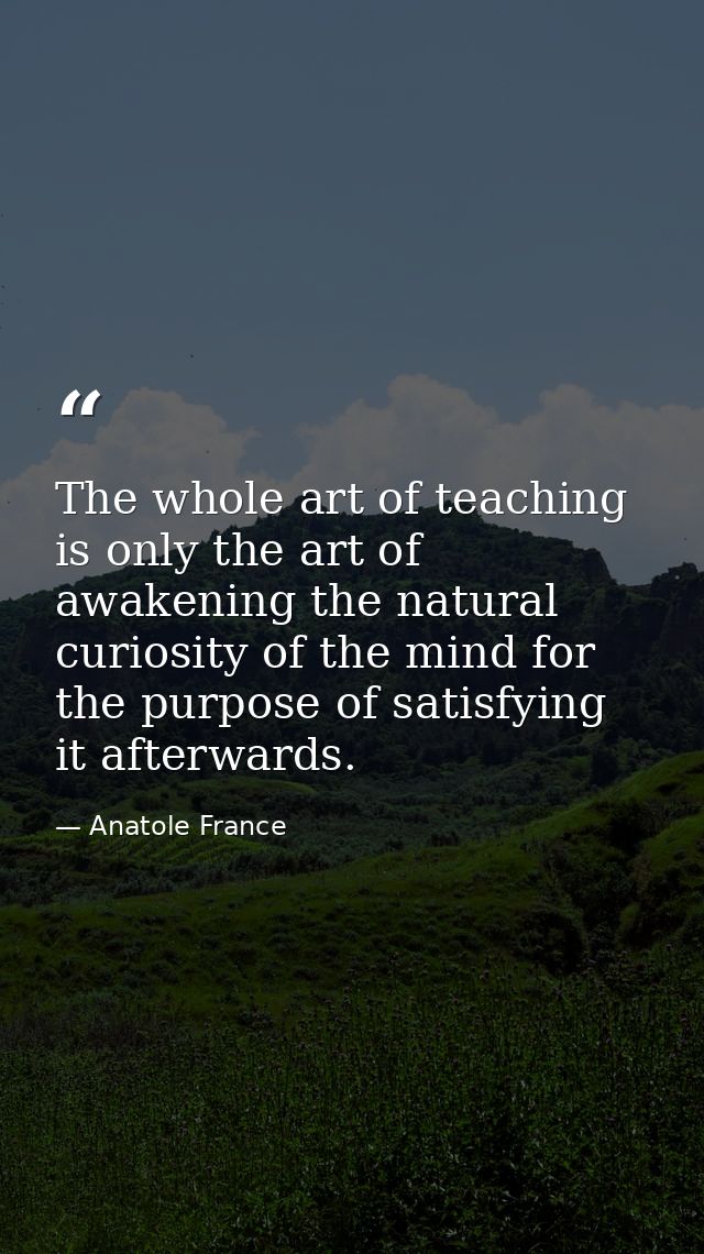 The whole art of teaching is only the art of awakening the natural curiosity of the mind for the purpose of satisfying i — Anatole France