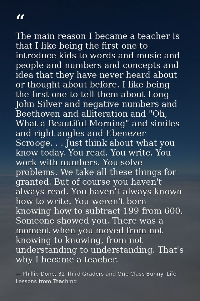The main reason I became a teacher is that I like being the first one to introduce kids to words and music and people an — Phillip Done, 32 Third Graders and One Class Bunny: Life Lessons from Teaching