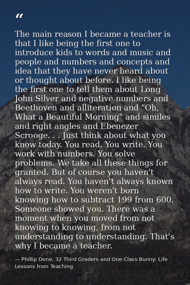 The main reason I became a teacher is that I like being the first one to introduce kids to words and music and people an — Phillip Done, 32 Third Graders and One Class Bunny: Life Lessons from Teaching