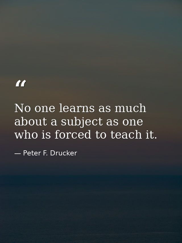 No one learns as much about a subject as one who is forced to teach it. — Peter F. Drucker