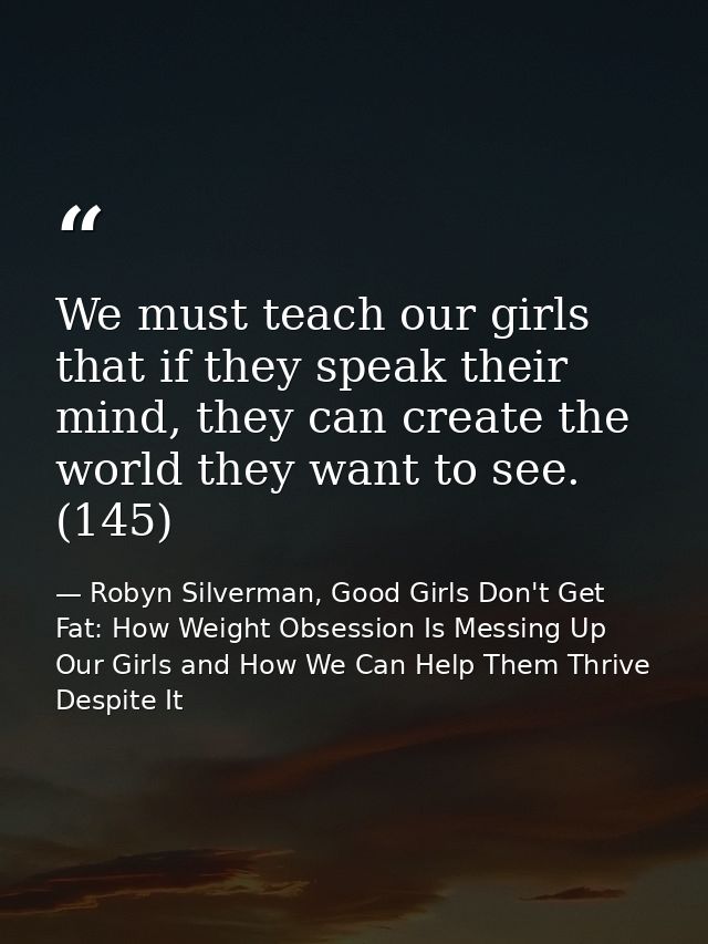 We must teach our girls that if they speak their mind, they can create the world they want to see. (145) — Robyn Silverman, Good Girls Don't Get Fat: How Weight Obsession Is Messing Up Our Girls and How We Can Help Them Thrive Despite It