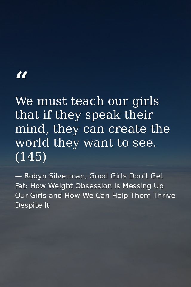 We must teach our girls that if they speak their mind, they can create the world they want to see. (145) — Robyn Silverman, Good Girls Don't Get Fat: How Weight Obsession Is Messing Up Our Girls and How We Can Help Them Thrive Despite It