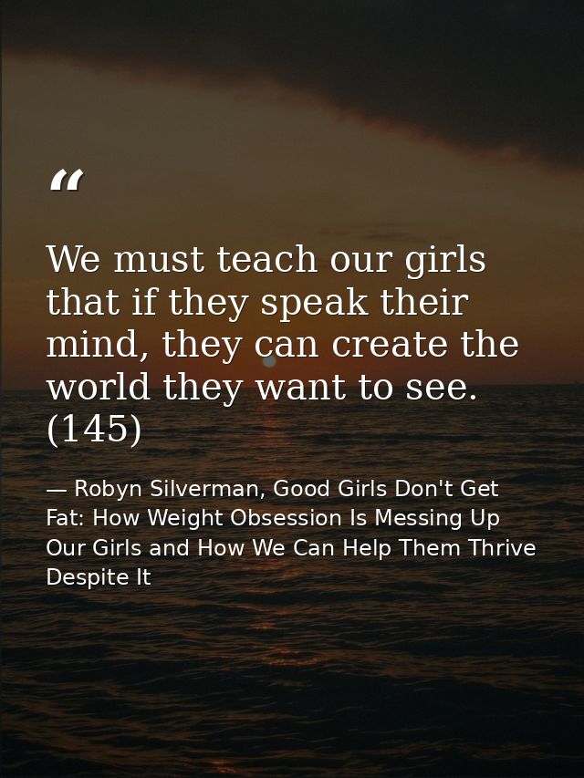 We must teach our girls that if they speak their mind, they can create the world they want to see. (145) — Robyn Silverman, Good Girls Don't Get Fat: How Weight Obsession Is Messing Up Our Girls and How We Can Help Them Thrive Despite It