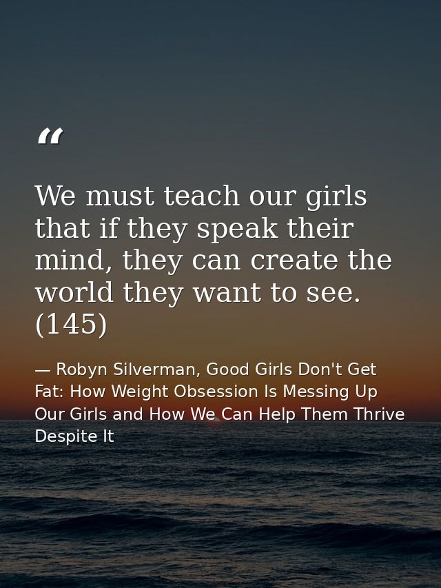 We must teach our girls that if they speak their mind, they can create the world they want to see. (145) — Robyn Silverman, Good Girls Don't Get Fat: How Weight Obsession Is Messing Up Our Girls and How We Can Help Them Thrive Despite It