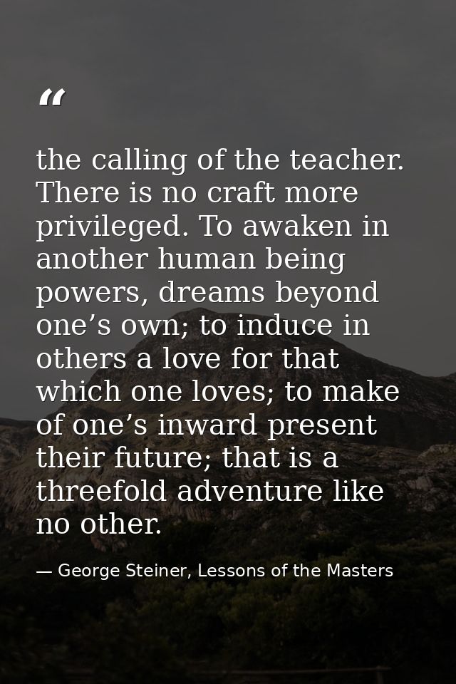 the calling of the teacher. There is no craft more privileged. To awaken in another human being powers, dreams beyond on — George Steiner, Lessons of the Masters