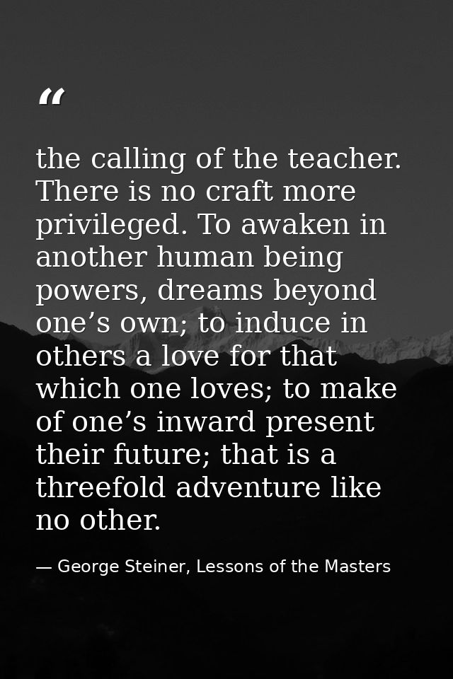 the calling of the teacher. There is no craft more privileged. To awaken in another human being powers, dreams beyond on — George Steiner, Lessons of the Masters
