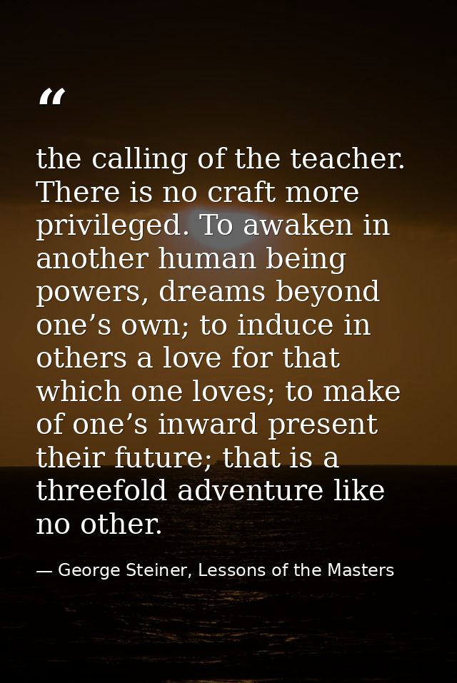 the calling of the teacher. There is no craft more privileged. To awaken in another human being powers, dreams beyond on — George Steiner, Lessons of the Masters